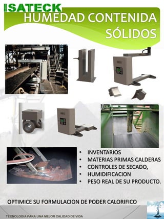 •    INVENTARIOS
                                       •    MATERIAS PRIMAS CALDERAS
                                       •    CONTROLES DE SECADO,
                                       •    HUMIDIFICACION
                                       •    PESO REAL DE SU PRODUCTO.


OPTIMICE SU FORMULACION DE PODER CALORIFICO

TECNOLOGIA PARA UNA MEJOR CALIDAD DE VIDA
 