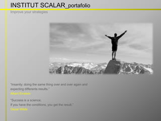 INSTITUT SCALAR_portafolio
Improve your strategies




“Insanity: doing the same thing over and over again and
expecting differents results.”
Albert Einstein

“Success is a science;
If you have the conditions, you get the result.”
Oscar Wilde

                                       w w w . i n s t i t u t s c a l a r. c o m
 