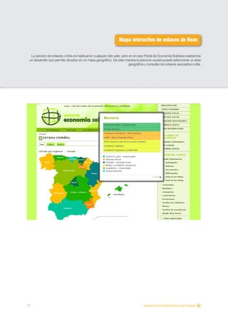 Mapa interactivo de enlaces de Reas

  La sección de enlaces o links es habitual en cualquier sitio web, pero en el caso Portal de Economía Solidaria realizamos
 un desarrollo que permite situarlos en un mapa geográfico. De esta manera la persona usuaria puede seleccionar un área
                                                                        geográfica y consultar los enlaces asociados a ella.




17                                                                                 www.economiasolidaria.org/mapas
 