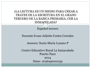 ¿LA LECTURA ES UN MEDIO PARA CREAR A 
TRAVES DE LA ESCRITURA EN EL GRADO 
TERCERO DE LA BASICA PRIMARIA; CER LA 
INMACULADA? 
Español tercero 
Docente:Ivone Juliette Cortes Corrales 
Asesora: Sonia Maria Lozano P 
Centro Educativo Rural La Inmaculada 
Puerto Nare 
2014 
Dane- 205649000159 
 