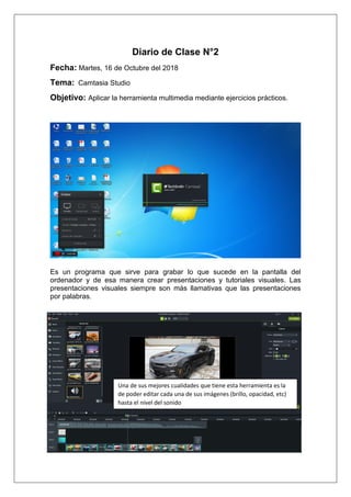 Diario de Clase N°2
Fecha: Martes, 16 de Octubre del 2018
Tema: Camtasia Studio
Objetivo: Aplicar la herramienta multimedia mediante ejercicios prácticos.
Es un programa que sirve para grabar lo que sucede en la pantalla del
ordenador y de esa manera crear presentaciones y tutoriales visuales. Las
presentaciones visuales siempre son más llamativas que las presentaciones
por palabras.
Una de sus mejores cualidades que tiene esta herramienta es la
de poder editar cada una de sus imágenes (brillo, opacidad, etc)
hasta el nivel del sonido
 