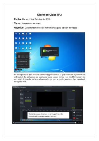 Diario de Clase N°3
Fecha: Martes, 23 de Octubre del 2018
Tema: Screencast -O- matic
Objetivo: Caracterizar el uso de herramientas para edición de videos
Es una aplicación para realizar screencast (grabación de lo que ocurre en la pantalla del
ordenador). La aplicación es ideal para hacer vídeos cortos y es posible trabajar sin
necesidad de instalar nada en el ordenador ya que se puede acceder a ésta usando el
navegador web.
Como se puede observar en la imagen se esta
Obteniendo una captura de Camtasia
 