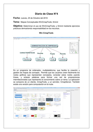 Diario de Clase N°4
Fecha: Jueves, 25 de Octubre del 2018
Tema: Mapas Conceptuales WinCmapTools; Xmind
Objetivo: Determinar el uso de WinCmapTools; y Xmind mediante ejercicios
prácticos demostrando responsabilidad en los recursos.
Win CmapTools
Es un programa de ordenador, multiplataforma, que facilita la creación y
gestión de mapas de concepto. Permite que los usuarios creen fácilmente los
nodos gráficos que representan conceptos, conectar estos nodos usando
líneas, y enlazar palabras para formar una red de proposiciones
interrelacionadas que representa el conocimiento sobre un tema. La aplicación
se compone de un cliente, CmapTools, y un servidor, CmapServer. También
existe una versión para computación en la nube.
 