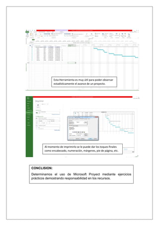 Esta Herramienta es muy útil para poder observar
estadísticamente el avance de un proyecto.
Al momento de imprimirlo se le puede dar los toques finales
como encabezado, numeración, márgenes, pie de página, etc.
CONCLISION:
Determinamos el uso de Microsoft Proyect mediante ejercicios
prácticos demostrando responsabilidad en los recursos.
 
