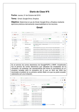 Diario de Clase N°6
Fecha: Jueves, 01 de Octubre del 2018
Tema: Gmail; Google Drive; Dropbox
Objetivo: Determinar el uso de Gmail; Google Drive y Dropbox mediante
ejercicios prácticos demostrando responsabilidad en los recursos.
Gmail
Es el servicio de correo electrónico de GooglePOP3 e IMAP. Inicialmente
fue el servicio de correo electrónico que utilizaban los empleados de la
compañía, sin embargo, las características del mismo lo convirtieron en un
proyecto rentable para la compañía por lo que en Abril del 2004 fue
anunciado al público en su primera versión Beta a la que se podía acceder
solamente con una invitación.
 