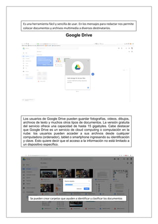 Google Drive
Es una herramienta fácil y sencilla de usar. En los mensajes para redactar nos permite
colocar documentos y archivos multimedia a diversos destinatarios.
Los usuarios de Google Drive pueden guardar fotografías, videos, dibujos,
archivos de texto y muchos otros tipos de documentos. La versión gratuita
del servicio ofrece una capacidad de hasta 15 gigabytes. Cabe destacar
que Google Drive es un servicio de cloud computing o computación en la
nube: los usuarios pueden acceder a sus archivos desde cualquier
computadora (ordenador), tablet o smartphone ingresando su identificación
y clave. Esto quiere decir que el acceso a la información no está limitado a
un dispositivo específico.
Se pueden crear carpetas que ayuden a identificar y clasificar los documentos
 