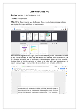 Diario de Clase N°7
Fecha: Martes, 13 de Octubre del 2018
Tema: Google Docs.
Objetivo: Determinar el uso de Google Docs. mediante ejercicios prácticos
demostrando responsabilidad en los recursos.
Es la alternativa gratuita de Google que funciona como un potente procesador de texto
y hoja de cálculo todo en línea que nos permite, por ejemplo, crear nuevos tipos de
documentos, editar los que ya teníamos o compartirlos en la red con otros usuarios;
Google Docs. te permite mantener tu trabajo en la nube, y lo hace accesible para ti
desde cualquier lugar y cualquier tipo de computadora con conexión a Internet.
Lo bueno de esta herramienta es que es online. Se puede enviar el
documento a diversos usuarios y se lo puede editar todos al mismo
tiempo observando lo que cada uno puede editar y esta haciendo.
 