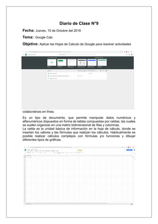 Diario de Clase N°9
Fecha: Jueves, 15 de Octubre del 2018
Tema: Google Calc
Objetivo: Aplicar las Hojas de Calculo de Google para resolver actividades
colaborativas en línea.
Es un tipo de documento, que permite manipular datos numéricos y
alfanuméricos dispuestos en forma de tablas compuestas por celdas, las cuales
se suelen organizar en una matriz bidimensional de filas y columnas.
La celda es la unidad básica de información en la hoja de cálculo, donde se
insertan los valores y las fórmulas que realizan los cálculos. Habitualmente es
posible realizar cálculos complejos con fórmulas y/o funciones y dibujar
diferentes tipos de gráficas.
 