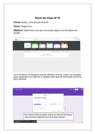 Diario de Clase N°10
Fecha: Martes, 15 de Octubre del 2018
Tema: Google Form
Objetivo: Determinar el uso que se le pueda asignar a los formularios de
Google.
Los Formularios de Google te permite planificar eventos, enviar una encuesta,
hacer preguntas a tus alumnos o recopilar otros tipos de información de forma
fácil y eficiente.
De manera Fácil se puede colocar un titulo al formulario
y las diversas preguntas que se quieran colocar.
 
