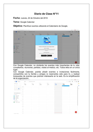 Diario de Clase N°11
Fecha: Jueves, 22 de Octubre del 2018
Tema: Google Calendar
Objetivo: Planificar eventos utilizando el Calendario de Google.
Con Google Calendar, no olvidarás los eventos más importantes de tu vida:
cumpleaños, reuniones, partidos, visitas al médico, etc. Todos ellos en un único
lugar.
Con Google Calendar, podrás añadir eventos e invitaciones fácilmente,
compartirlos con tu familia y amigos (o reservarlos sólo para ti), y realizar
búsquedas de eventos que podrían interesarte en la web. Es la simplificación
de la organización.
 