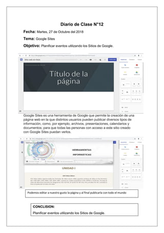 Diario de Clase N°12
Fecha: Martes, 27 de Octubre del 2018
Tema: Google Sites
Objetivo: Planificar eventos utilizando los Sitios de Google.
Google Sites es una herramienta de Google que permite la creación de una
página web en la que distintos usuarios pueden publicar diversos tipos de
información, como, por ejemplo, archivos, presentaciones, calendarios y
documentos; para que todas las personas con acceso a este sitio creado
con Google Sites puedan verlos.
Podemos editar a nuestro gusto la página y al final publicarla con todo el mundo
CONCLISION:
Planificar eventos utilizando los Sitios de Google.
 