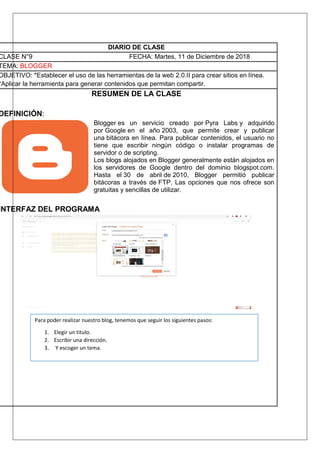 DIARIO DE CLASE
CLASE N°9 FECHA: Martes, 11 de Diciembre de 2018
TEMA: BLOGGER
OBJETIVO: *Establecer el uso de las herramientas de la web 2.0.II para crear sitios en línea.
*Aplicar la herramienta para generar contenidos que permitan compartir.
RESUMEN DE LA CLASE
DEFINICIÓN:
Blogger es un servicio creado por Pyra Labs y adquirido
por Google en el año 2003, que permite crear y publicar
una bitácora en línea. Para publicar contenidos, el usuario no
tiene que escribir ningún código o instalar programas de
servidor o de scripting.
Los blogs alojados en Blogger generalmente están alojados en
los servidores de Google dentro del dominio blogspot.com.
Hasta el 30 de abril de 2010, Blogger permitió publicar
bitácoras a través de FTP. Las opciones que nos ofrece son
gratuitas y sencillas de utilizar.
INTERFAZ DEL PROGRAMA
Para poder realizar nuestro blog, tenemos que seguir los siguientes pasos:
1. Elegir un titulo.
2. Escribir una dirección.
3. Y escoger un tema.
 