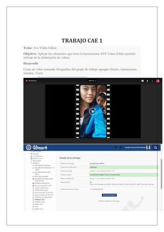 TRABAJO CAE 1
Tema: Avs Video Editor
Objetivo: Aplicar los elementos que tiene la herramienta AVS Video Editor permite
utilizar en la elaboración de vídeos.
Desarrollo
Crear un vídeo tomando fotografías del grupo de trabajo agregar efectos, transiciones,
sonidos, Texto
 