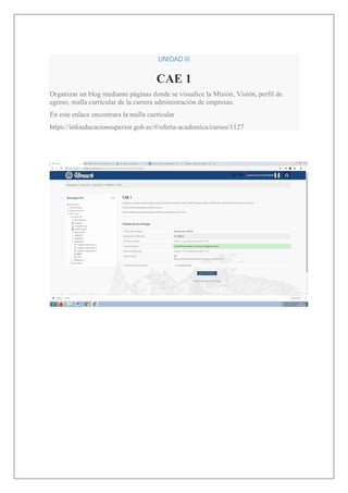 UNIDAD III
CAE 1
Organizar un blog mediante páginas donde se visualice la Misión, Visión, perfil de
egreso, malla curricular de la carrera administración de empresas.
En este enlace encontrara la malla curricular
https://infoeducacionsuperior.gob.ec/#/oferta-academica/cursos/1127
 