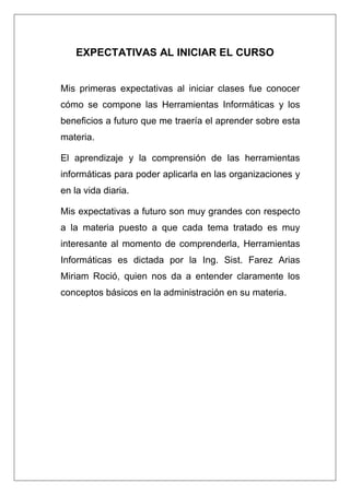 EXPECTATIVAS AL INICIAR EL CURSO
Mis primeras expectativas al iniciar clases fue conocer
cómo se compone las Herramientas Informáticas y los
beneficios a futuro que me traería el aprender sobre esta
materia.
El aprendizaje y la comprensión de las herramientas
informáticas para poder aplicarla en las organizaciones y
en la vida diaria.
Mis expectativas a futuro son muy grandes con respecto
a la materia puesto a que cada tema tratado es muy
interesante al momento de comprenderla, Herramientas
Informáticas es dictada por la Ing. Sist. Farez Arias
Miriam Roció, quien nos da a entender claramente los
conceptos básicos en la administración en su materia.
 