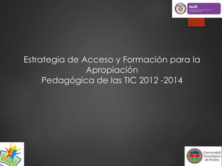 Estrategia de Acceso y Formación para la 
Apropiación 
Pedagógica de las TIC 2012 -2014 
 