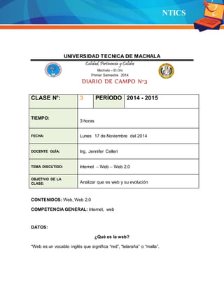 NTICS
UNIVERSIDAD TECNICA DE MACHALA
Calidad,Pertinencia y Calidez
Machala – El Oro
Primer Semestre 2014
DIARIO DE CAMPO N°3
CLASE N°: 3 PERÍODO 2014 - 2015
TIEMPO:
3 horas
FECHA: Lunes 17 de Noviembre del 2014
DOCENTE GUÍA: Ing. Jennifer Celleri
TEMA DISCUTIDO: Internet – Web – Web 2.0
OBJETIVO DE LA
CLASE: Analizar que es web y su evolución
CONTENIDOS: Web, Web 2.0
COMPETENCIA GENERAL: Internet, web
DATOS:
¿Qué es la web?
“Web es un vocablo inglés que significa “red”, “telaraña” o “malla”.
 