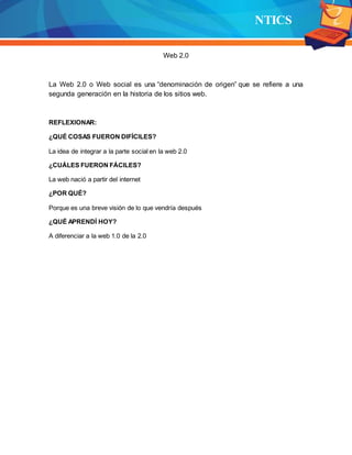 NTICS
Web 2.0
La Web 2.0 o Web social es una “denominación de origen” que se refiere a una
segunda generación en la historia de los sitios web.
REFLEXIONAR:
¿QUÉ COSAS FUERON DIFÍCILES?
La idea de integrar a la parte social en la web 2.0
¿CUÁLES FUERON FÁCILES?
La web nació a partir del internet
¿POR QUÉ?
Porque es una breve visión de lo que vendría después
¿QUÉ APRENDÍ HOY?
A diferenciar a la web 1.0 de la 2.0
 
