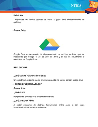 NTICS
Definición:
“ dropbox es un servicio gratuito de hasta 2 gigas para almacenamiento de
archivos.
Google Drive
Google Drive es un servicio de almacenamiento de archivos en línea, que fue
introducido por Google el 24 de abril de 2012 y el cual es actualmente el
reemplazo de Google Docs.
REFLEXIONAR:
¿QUÉ COSAS FUERON DIFÍCILES?
Un poco Dropbox por lo que no era muy conocido, no siendo así con google drive
¿CUÁLES FUERON FÁCILES?
Google drive
¿POR QUÉ?
Porque si he probado esta eficiente herramienta
¿QUÉ APRENDÍ HOY?
A poder ayudarme de distintas herramientas online como lo son estos
almacenadores de archivos en la nube
 