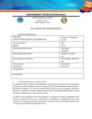 NTICS
UNIVERSIDAD TECNICA DE MACHALA
Calidad,Pertinencia y Calidez
Machala – El Oro
Primer Semestre 2014
SYLLABUS ESTANDARIZADO
1. DATOS GENERALES
Asignatura:
NUEVASTECNOLOGIASDE LA INFORMACIONY
Código de la Asignatura:
IC.1.06
Eje Curricular de la
BASICA
Año:
2014
Horas presenciales teoríca: Ciclo/Nivel:
1 PRIMERO
Horas presenciales práctica: Número de créditos:
2 3.0
Horas atención a estudiantes:
2
Horas trabajo autónomo:
48
Fecha de Inicio: Fecha Final:
27/10/2014 28/02/2015
Prerrequisitos:
Correquisitos:
2. JUSTIFICACIÓN DE LA ASIGNATURA
La asignatura NTIC’S o Nuevas Tecnologías de la Información y Comunicación es importante
porque le permite al estudiante conocer y aplicar las nuevas herramientas computacionales e
informáticas basadas en el uso del internet (WEB 2.0), en aras de investigar, almacenar,
procesar y transmitir en formato digital cualquier tipo de información (texto, audio o video)
asociada a cualquiera de las ramas de las ciencias.
Las NTIC’S como asignatura del eje Humanístico, se articula con todas las asignaturas de la
carrera de Ingeniería Civil, sean estas básicas, humanísticas o profesionales por lo que
constituye una asignatura de gran importancia y relevancia para su formación personal como
en el ejercicio profesional de la Ingeniería Civil
 