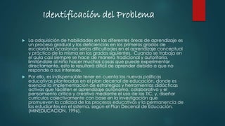 Identificación del Problema
 La adquisición de habilidades en las diferentes áreas de aprendizaje es
un proceso gradual y las deficiencias en los primeros grados de
escolaridad ocasionan serias dificultades en el aprendizaje conceptual
y práctico de la misma en los grados siguientes. Cuando se trabaja en
el aula casi siempre se hace de manera tradicional y autoritaria,
limitándole al niño hacer muchas cosas que puede experimentar
directamente, esto le resultará difícil de aprender debido a que no
responde a sus intereses.
 Por ello, es indispensable tener en cuenta las nuevas políticas
educativas planteadas en el plan decenal de educación, donde es
esencial la implementación de estrategias y herramientas didácticas
activas que faciliten el aprendizaje autónomo, colaborativo y el
pensamiento crítico y creativo mediante el uso de las TIC, y, diseñar
currículos colectivamente con base en la investigación que
promueven la calidad de los procesos educativos y la permanencia de
los estudiantes en el sistema, según el Plan Decenal de Educación.
(MINEDUCACION, 1996).
 