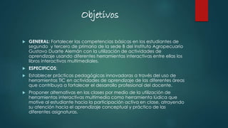 Objetivos
 GENERAL: Fortalecer las competencias básicas en los estudiantes de
segundo y tercero de primaria de la sede B del Instituto Agropecuario
Gustavo Duarte Alemán con la utilización de actividades de
aprendizaje usando diferentes herramientas interactivas entre ellas los
libros interactivos multimediales.
 ESPECIFICOS:
 Establecer prácticas pedagógicas innovadoras a través del uso de
herramientas TIC en actividades de aprendizaje de las diferentes áreas
que contribuya a fortalecer el desarrollo profesional del docente.
 Proponer alternativas en las clases por medio de la utilización de
herramientas interactivas multimedia como herramienta lúdica que
motive al estudiante hacia la participación activa en clase, atrayendo
su atención hacia el aprendizaje conceptual y práctico de las
diferentes asignaturas.
 