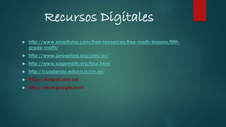 Recursos Digitales
 http://www.smarttutor.com/free-resources/free-math-lessons/fifth-
grade-math/
 http://www.geogebra.org/cms/es/
 http://www.sagemath.org/tour.html
 http://cuadernia.educa.jccm.es/
 https://hotpot.uvic.ca
 http://drive.google.com
 
