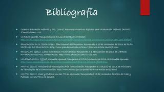 Bibliografía
 Colectivo Educación Infantil y TIC. (2014). Recursos educativos digitales para la educación infantil (REDEI).
Zona Próxima, 1-21.
 UNESCO (2008). Recuperado el 2 de Julio de 2008, de UNESCO:
http://www.unesco.org/culture/natlaws/media/pdf/colombia/colombia_constitucion_politica_1991_spa_orof.pdf
 EDUCACION, M. D. (2006-2016). Plan Decenal de Educacion. Recuperado el 15 de Noviembre de 2013, de PLAN
DECENAL DE EDUCACION: http://www.plandecenal.edu.co/html/1726/w3-article-166057.html
 EDUCALIM. (2011). Libros Interactivos Multimediales. Recuperado el 3 de Diciembre de 2013, de LIBROS
INTERACTIVOS MULTIMEDIALES: http://www.educalim.com/cinicio.htm
 MINEDUCACION. (1996). Colombia Aprende. Recuperado el 18 de Noviembre de 2013, de Colombia Aprende:
http://www.colombiaaprende.edu.co/html/competencias/1746/w3-article-249258.html
 MINTIC. (2010). Ministerio de Tecnologias de la Comunicación. Recuperado el 2 de Julio de 2013, de Ministerio
de Tecnologias de la Comunicación: http://www.mintic.gov.co/portal/604/w3-article-3627.html
 MINTIC. (2011). Crear y Publicar con las TIC en la escuela. Recuperado el 15 de Noviembre de 2013, de Crear y
Publicar con las TIC en la escuela:
 