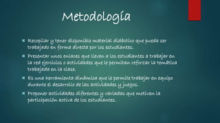 Metodología
 Recopilar y tener disponible material didáctico que pueda ser
trabajado en forma directa por los estudiantes.
 Presentar unos enlaces que lleven a los estudiantes a trabajar en
la red ejercicios o actividades que le permitan reforzar la temática
trabajada en la clase.
 Es una herramienta dinámica que le permite trabajar en equipo
durante el desarrollo de las actividades y juegos.
 Proponer actividades diferentes y variadas que motiven la
participación activa de los estudiantes.
 