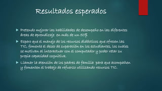Resultados esperados
 Pretendo mejorar las habilidades de desempeño en las diferentes
áreas de aprendizaje en más de un 50%
 Espero que el manejo de los recursos didácticos que ofrecen las
TIC, fomente el deseo de superación en los estudiantes, los cuales
se motivan al interactuar con el computador y poder retar su
propia capacidad cognitiva.
 Llamar la atención de los padres de familia para que acompañen
y fomenten el trabajo de refuerzo utilizando recursos TIC.
 