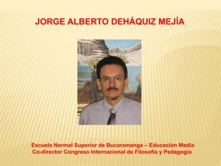JORGE ALBERTO DEHÁQUIZ MEJÍA 
Escuela Normal Superior de Bucaramanga – Educación Media 
Co-director Congreso Internacional de Filosofía y Pedagogía 
 
