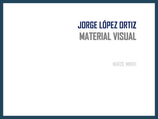 JORGE LÓPEZ ORTIZ
MATERIAL VISUAL
MARZO, MMXVI
 