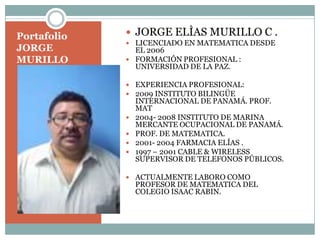Portafolio JORGE MURILLO JORGE ELÌAS MURILLO C . LICENCIADO EN MATEMATICA DESDE EL 2006 FORMACIÓN PROFESIONAL : UNIVERSIDAD DE LA PAZ.  EXPERIENCIA PROFESIONAL: 2009 INSTITUTO BILINGÜE INTERNACIONAL DE PANAMÁ. PROF. MAT 2004- 2008 INSTITUTO DE MARINA MERCANTE OCUPACIONAL DE PANAMÁ.  PROF. DE MATEMATICA. 2001- 2004 FARMACIA ELÍAS . 1997 – 2001 CABLE & WIRELESS SUPERVISOR DE TELEFONOS PÚBLICOS. ACTUALMENTE LABORO COMO PROFESOR DE MATEMATICA DEL COLEGIO ISAAC RABIN. 