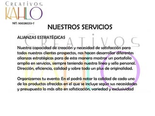 NIT: 900280213-7

NUESTROS SERVICIOS

ALIANZAS ESTRATÉGICAS
Nuestra capacidad de creación y necesidad de satisfacción para
todos nuestros clientes prospectos, nos hacen desarrollar diferentes
alianzas estratégicas para de esta manera mostrar un portafolio
amplio en servicios, siempre teniendo nuestra línea y sello personal.
Dirección, eficiencia, calidad y sobre todo un plus de originalidad.

Organizamos tu evento: En el podrá notar la calidad de cada uno
de los productos ofrecidos en el que se incluye según sus necesidades
y presupuesto lo más alto en sofisticación, variedad y exclusividad

 