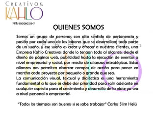 NIT: 900280213-7

QUIENES SOMOS

Somos un grupo de personas con alto sentido de pertenencia y
pasión por cada una de las labores que se desarrollan; todo parte
de un sueño, y ese sueño es crear y ofrecer a nuestros clientes, una
Empresa Kahlo Creativos donde lo tengan todo al alcance, desde el
diseño de páginas web, publicidad hasta la ejecución de eventos a
nivel empresarial y social, por medio de alianzas estratégicas. Estas
alianzas nos permiten abarcar campos de acción para poner en
marcha cada proyecto por pequeño o grande que sea.
La comunicación visual, textual y dialéctica es una herramienta
fundamental a la que se debe dar prioridad para salir adelante en
cualquier aspecto para el crecimiento y desarrollo de la vida; ya sea
a nivel personal o empresarial.
“Todos los tiempos son buenos si se sabe trabajar” Carlos Slim Helú

 
