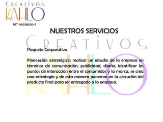 NIT: 900280213-7

NUESTROS SERVICIOS
Paquete Corporativo
Planeación estratégica: realizar un estudio de la empresa en
términos de comunicación, publicidad, diseño; identificar los
puntos de interacción entre el consumidor y la marca, se crea
una estrategia y de esta manera ponemos en la ejecución del
producto final para ser entregado a la empresa.

 