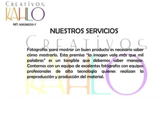 NIT: 900280213-7

NUESTROS SERVICIOS
Fotografía: para mostrar un buen producto es necesario saber
cómo mostrarlo. Esta premisa “la imagen vale más que mil
palabras” es un tangible que debemos saber manejar.
Contamos con un equipo de excelentes fotógrafos con equipos
profesionales de alta tecnología quienes realizan la
preproducción y producción del material.

 