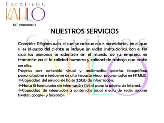 NIT: 900280213-7

NUESTROS SERVICIOS
Creación: Páginas web el cual se adecue a sus necesidades, en el que
si es el gusto del cliente se incluye un video institucional, con el fin
que las personas se adentren en el mundo de su empresa, se
transmita en el la calidad humana y calidad de trabajo que existe
en ella.
Paginas con contenido visual y multimedia, galerías fotográficas
personalizables e imágenes de alto impacto visual programadas en HTML5.
Capacidad del servido de hasta 2.5GB de información.
Hasta 15 formularios de información (links) para la página de Internet.
Capacidad de integración a contenidos social media de redes sociales
twitter, google+ y facebook.

 