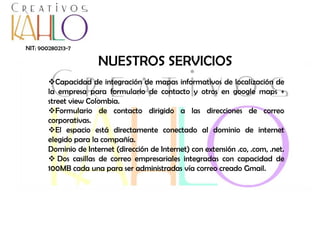 NIT: 900280213-7

NUESTROS SERVICIOS
Capacidad de integración de mapas informativos de localización de
la empresa para formulario de contacto y otros en google maps +
street view Colombia.
Formulario de contacto dirigido a las direcciones de correo
corporativas.
El espacio está directamente conectado al dominio de internet
elegido para la compañía.
Dominio de Internet (dirección de Internet) con extensión .co, .com, .net.
 Dos casillas de correo empresariales integradas con capacidad de
100MB cada una para ser administradas vía correo creado Gmail.

 