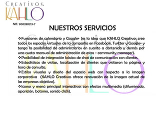 NIT: 900280213-7

NUESTROS SERVICIOS

Funciones de calendario y Google+ (es la idea que KAHLO Creativos cree
todos los espacios virtuales de la compañía en Facebook, Twitter y Google+ y
tenga la posibilidad de administrarlos en cuanto a contenido y demás por
una cuota mensual de administración de estos - community manager).
Posibilidad de integración básica de chat de comunicación con clientes.
Estadísticas de visitas, localización de clientes que visitaron la página y
hora de consulta.
Estilos visuales y diseño del espacio web con respecto a la imagen
corporativa (KAHLO Creativos ofrece renovación de la imagen actual de
las empresas objetivo).
Iconos y menú principal interactivos con efectos multimedia (difuminado,
aparición, botones, sonido click).

 