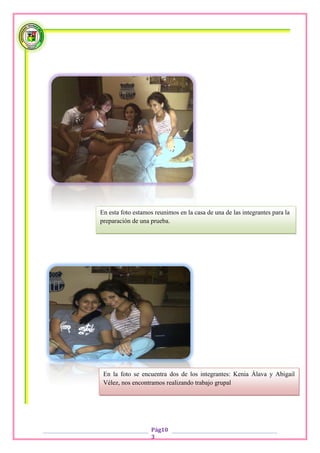 En esta foto estamos reunimos en la casa de una de las integrantes para la
preparación de una prueba.




 En la foto se encuentra dos de los integrantes: Kenia Álava y Abigail
 Vélez, nos encontramos realizando trabajo grupal




                   Pág10
                   3
 