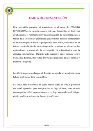 CARTA DE PRESENTACIÓN

Este portafolio presenta mi trayectoria en el curso de: CÁLCULO
DIFERENCIAL, este curso tuvo como objetivos desarrollar las destrezas
de el análisis, el razonamiento y la comunicación de su pensamiento, a
través de la solución de problemas que permitan percibir e interpretar
su entorno espacial desde la perspectiva del Cálculo, facilitando en el
futuro la asimilación de aprendizajes más complejos en el área de las
matemáticas, promoviendo la investigación científico-técnica para la
ciencias informáticas. Durante este semestre pude conocer sobre
Funciones, Límites, Derivadas, Derivadas Implícitas, Punto mínimo y
máximo, Integrales.




Las técnicas presentadas por el docente me ayudaron a mejorar como
futuro profesional de la Informática.


Las áreas más dificultosas en curso fueron como en todo al principio
me costó aprender, pero con práctica se llega al éxito, unos de mis
temas que fue difícil y que aún todavía no llego a entenderlo al 100 por
ciento son los problemas de figuras geométricas.




                                 Pág21
 
