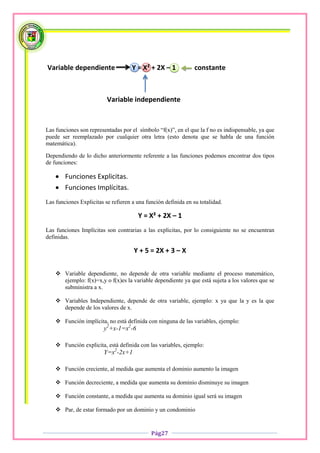 Variable dependiente                 Y = X² + 2X – 1            constante



                          Variable independiente


Las funciones son representadas por el símbolo “f(x)”, en el que la f no es indispensable, ya que
puede ser reemplazado por cualquier otra letra (esto denota que se habla de una función
matemática).

Dependiendo de lo dicho anteriormente referente a las funciones podemos encontrar dos tipos
de funciones:

     Funciones Explicitas.
     Funciones Implícitas.
Las funciones Explicitas se refieren a una función definida en su totalidad.

                                       Y = X² + 2X – 1
Las funciones Implícitas son contrarias a las explicitas, por lo consiguiente no se encuentran
definidas.

                                     Y + 5 = 2X + 3 – X


     Variable dependiente, no depende de otra variable mediante el proceso matemático,
      ejemplo: f(x)=x,y o f(x)es la variable dependiente ya que está sujeta a los valores que se
      subministra a x.

     Variables Independiente, depende de otra variable, ejemplo: x ya que la y es la que
      depende de los valores de x.

     Función implícita, no está definida con ninguna de las variables, ejemplo:
                         y2+x-1=x2-6

     Función explicita, está definida con las variables, ejemplo:
                         Y=x2-2x+1

     Función creciente, al medida que aumenta el dominio aumento la imagen

     Función decreciente, a medida que aumenta su dominio disminuye su imagen

     Función constante, a medida que aumenta su dominio igual será su imagen

     Par, de estar formado por un dominio y un condominio


                                             Pág27
 