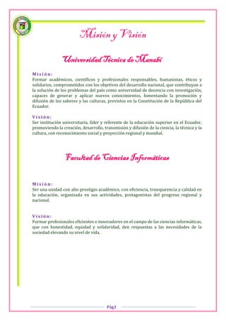 Misión y Visión

               Universidad Técnica de Manabí
Misión:
Formar académicos, científicos y profesionales responsables, humanistas, éticos y
solidarios, comprometidos con los objetivos del desarrollo nacional, que contribuyan a
la solución de los problemas del país como universidad de docencia con investigación,
capaces de generar y aplicar nuevos conocimientos, fomentando la promoción y
difusión de los saberes y las culturas, previstos en la Constitución de la República del
Ecuador.

Visión:
Ser institución universitaria, líder y referente de la educación superior en el Ecuador,
promoviendo la creación, desarrollo, transmisión y difusión de la ciencia, la técnica y la
cultura, con reconocimiento social y proyección regional y mundial.




                 Facultad de Ciencias Informáticas

Misión:
Ser una unidad con alto prestigio académico, con eficiencia, transparencia y calidad en
la educación, organizada en sus actividades, protagonistas del progreso regional y
nacional.


Visión:
Formar profesionales eficientes e innovadores en el campo de las ciencias informáticas,
que con honestidad, equidad y solidaridad, den respuestas a las necesidades de la
sociedad elevando su nivel de vida.




                                       Pág3
 