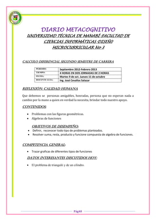 DIARIO METACOGNITIVO
   UNIVERSIDAD TÉCNICA DE MANABÍ-FACULTAD DE
                CIENCIAS INFORMÁTICAS-DISEÑ0
                       MICROCURRICULAR No 3


CALCULO DIFERENCIAL SEGUNDO SEMESTRE DE CARRERA

          PERIODO:           Septiembre 2012-Febrero 2013
          TIEMPO:            4 HORAS EN DOS JORNADAS DE 2 HORAS
          FECHA:             Martes 9 de oct. Jueves 11 de octubre
          DOCENTE GUIA:      Ing. José Cevallos Salazar

Reflexión: Calidad Humana

Que debemos se personas amigables, honradas, persona que no esperan nada a
cambio por la mano a quien en verdad la necesita, brindar todo nuestro apoyo.

CONTENIDOS:

      Problemas con las figuras geométricas.
      Algebras de funciones

       OBJETIVOS DE DESEMPEÑO:
      Definir, reconocer todo tipo de problemas planteados.
      Resolver suma, resta, producto y funcione compuesta de algebra de funciones.


COMPETENCIA GENERAL:

      Trazar graficas de diferentes tipos de funciones

   Datos interesantes discutidos hoy:

      El problema de trianguló y de un cilindro.




                                        Pág40
 