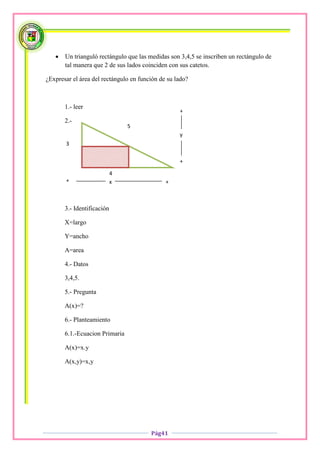    Un trianguló rectángulo que las medidas son 3,4,5 se inscriben un rectángulo de
       tal manera que 2 de sus lados coinciden con sus catetos.

¿Expresar el área del rectángulo en función de su lado?



       1.- leer
                                                   +
       2.-
                                5
                                                   y
       3

                                                   +

                            4
       +                    x                 +



       3.- Identificación

       X=largo

       Y=ancho

       A=area

       4.- Datos

       3,4,5.

       5.- Pregunta

       A(x)=?

       6.- Planteamiento

       6.1.-Ecuacion Primaria

       A(x)=x.y

       A(x,y)=x,y




                                        Pág41
 
