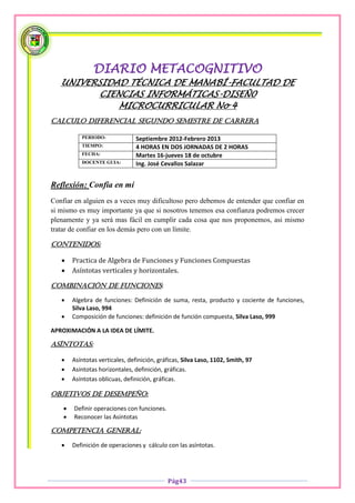 DIARIO METACOGNITIVO
   UNIVERSIDAD TÉCNICA DE MANABÍ-FACULTAD DE
          CIENCIAS INFORMÁTICAS-DISEÑ0
              MICROCURRICULAR No 4
CALCULO DIFERENCIAL SEGUNDO SEMESTRE DE CARRERA

           PERIODO:              Septiembre 2012-Febrero 2013
           TIEMPO:               4 HORAS EN DOS JORNADAS DE 2 HORAS
           FECHA:                Martes 16-jueves 18 de octubre
           DOCENTE GUIA:         Ing. José Cevallos Salazar


Reflexión: Confía en mí
Confiar en alguien es a veces muy dificultoso pero debemos de entender que confiar en
si mismo es muy importante ya que si nosotros tenemos esa confianza podremos crecer
plenamente y ya será mas fácil en cumplir cada cosa que nos proponemos, asi mismo
tratar de confiar en los demás pero con un límite.

CONTENIDOS:

       Practica de Algebra de Funciones y Funciones Compuestas
       Asíntotas verticales y horizontales.

COMBINACIÓN DE FUNCIONES:

       Algebra de funciones: Definición de suma, resta, producto y cociente de funciones,
        Silva Laso, 994
       Composición de funciones: definición de función compuesta, Silva Laso, 999

APROXIMACIÓN A LA IDEA DE LÍMITE.

ASÍNTOTAS:

       Asíntotas verticales, definición, gráficas, Silva Laso, 1102, Smith, 97
       Asíntotas horizontales, definición, gráficas.
       Asíntotas oblicuas, definición, gráficas.

OBJETIVOS DE DESEMPEÑO:

       Definir operaciones con funciones.
       Reconocer las Asíntotas

COMPETENCIA GENERAL:

       Definición de operaciones y cálculo con las asíntotas.




                                             Pág43
 