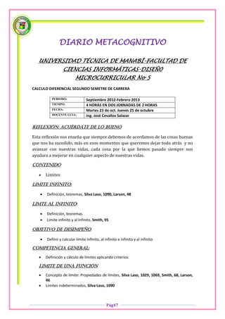 DIARIO METACOGNITIVO

   UNIVERSIDAD TÉCNICA DE MANABÍ-FACULTAD DE
                 CIENCIAS INFORMÁTICAS-DISEÑ0
                          MICROCURRICULAR No 5
CALCULO DIFERENCIAL SEGUNDO SEMETRE DE CARRERA

          PERIODO:               Septiembre 2012-Febrero 2013
          TIEMPO:                4 HORAS EN DOS JORNADAS DE 2 HORAS
          FECHA:                 Martes 23 de oct. Jueves 25 de octubre
          DOCENTE GUIA:          Ing. José Cevallos Salazar

Reflexión: acuérdate de lo bueno

Esta reflexión nos enseña que siempre debemos de acordamos de las cosas buenas
que nos ha sucedido, más en esos momentos que queremos dejar todo atrás y no
avanzar con nuestras vidas, cada cosa por la que hemos pasado siempre nos
ayudara a mejorar en cualquier aspecto de nuestras vidas.

Contenido

      Límites

LIMITE INFINITO:

      Definición, teoremas, Silva Laso, 1090, Larson, 48

LIMTE AL INFINITO:

      Definición, teoremas.
      Limite infinito y al infinito, Smith, 95

OBJETIVO DE DESEMPEÑO

      Definir y calcular límite infinito, al infinito e infinito y al infinito.

COMPETENCIA GENERAL:

      Definición y cálculo de límites aplicando criterios.

   LIMITE DE UNA FUNCIÓN

      Concepto de límite: Propiedades de límites, Silva Laso, 1029, 1069, Smith, 68, Larson,
       46
      Límites indeterminados, Silva Laso, 1090



                                               Pág47
 