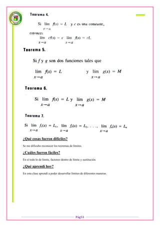¿Qué cosas fueron difíciles?
Se me dificulto reconocer los teoremas de límites.

¿Cuáles fueron fáciles?
En sí todo lo de límite, factoreo dentro de límite y sustitución.

¿Qué aprendí hoy?
En esta clase aprendí a poder desarrollar límites de diferentes maneras.




                                              Pág53
 