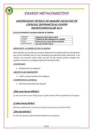 DIARIO METACOGNITIVO

   UNIVERSIDAD TÉCNICA DE MANABÍ-FACULTAD DE
                  CIENCIAS INFORMÁTICAS-DISEÑ0
                         MICROCURRICULAR No 6
CALCULO DIFERENCIAL SEGUNDO SEMETRE DE CARRERA

           PERIODO:             Septiembre 2012-Febrero 2013
           TIEMPO:              4 HORAS EN DOS JORNADAS DE 2 HORAS
           FECHA:               Martes 01 nov. Jueves 06 de noviembre
           DOCENTE GUIA:        Ing. José Cevallos Salazar

Reflexión: acuérdate de lo bueno

Esta reflexión nos enseña que siempre debemos de acordamos de las cosas buenas
que nos ha sucedido, más en esos momentos que queremos dejar todo atrás y no
avanzar con nuestras vidas, cada cosa por la que hemos pasado siempre nos
ayudara a mejorar en cualquier aspecto de nuestras vidas.

Contenido

       Pendiente de las tangentes

OBJETIVO DE DESEMPEÑO

       Definir y calcular pendiente de la tangente.

COMPETENCIA GENERAL:

       Definición de pendiente de la tangente



¿Qué cosas fueron difíciles?
La clase se me hizo un poco difícil porque no podía entender sobre la pendiente de una tangente



¿Cuáles fueron fáciles?
Hubieron complicaciones con este tema así que no encontré que se me hiciera fácil.

¿Qué aprendí hoy?
En esta clase aprendí a poder desarrollar pendiente de una tangente.




                                            Pág54
 